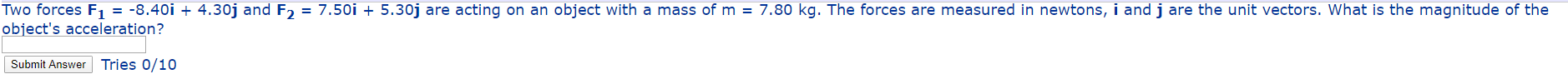 Two forces F, = -8.40i + 4.30j and F, = 7.50i + 5.30j are acting on an object with a mass of m = 7.80 kg. The forces are measured in newtons, i and j are the unit vectors. What is the magnitude of the
object's acceleration?
Submit Answer Tries 0/10

