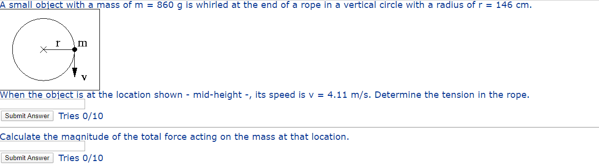 A small object with a mass of m = 860 g is whirled at the end of a rope in a vertical circle with a radius of r = 146 cm.
When the object is at the location shown - mid-height -, its speed is v = 4.11 m/s. Determine the tension in the rope.
Submit Answer Tries 0/10
Calculate the magnitude of the total force acting on the mass at that location.
Submit Answer
Tries 0/10
