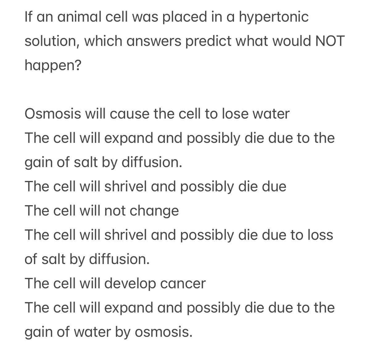 If an animal cell was placed in a hypertonic
solution, which answers predict what would NOT
happen?
Osmosis will cause the cell to lose water
The cell will expand and possibly die due to the
gain of salt by diffusion.
The cell will shrivel and possibly die due
The cell will not change
The cell will shrivel and possibly die due to loss
of salt by diffusion.
The cell will develop cancer
The cell will expand and possibly die due to the
gain of water by osmosis.
