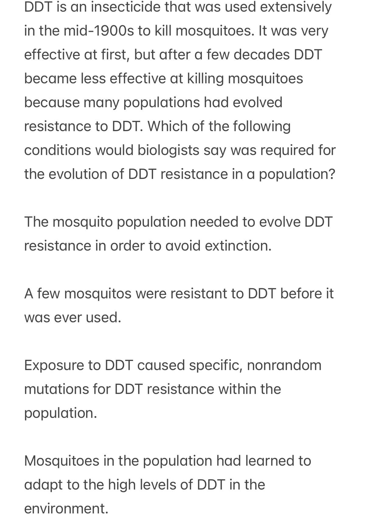 DDT is an insecticide that was used extensively
in the mid-1900s to kill mosquitoes. It was very
effective at first, but after a few decades DDT
became less effective at killing mosquitoes
because many populations had evolved
resistance to DDT. Which of the following
conditions would biologists say was required for
the evolution of DDT resistance in a population?
The mosquito population needed to evolve DDT
resistance in order to avoid extinction.
A few mosquitos were resistant to DDT before it
was ever used.
Exposure to DDT caused specific, nonrandom
mutations for DDT resistance within the
population.
Mosquitoes in the population had learned to
adapt to the high levels of DDT in the
environment.