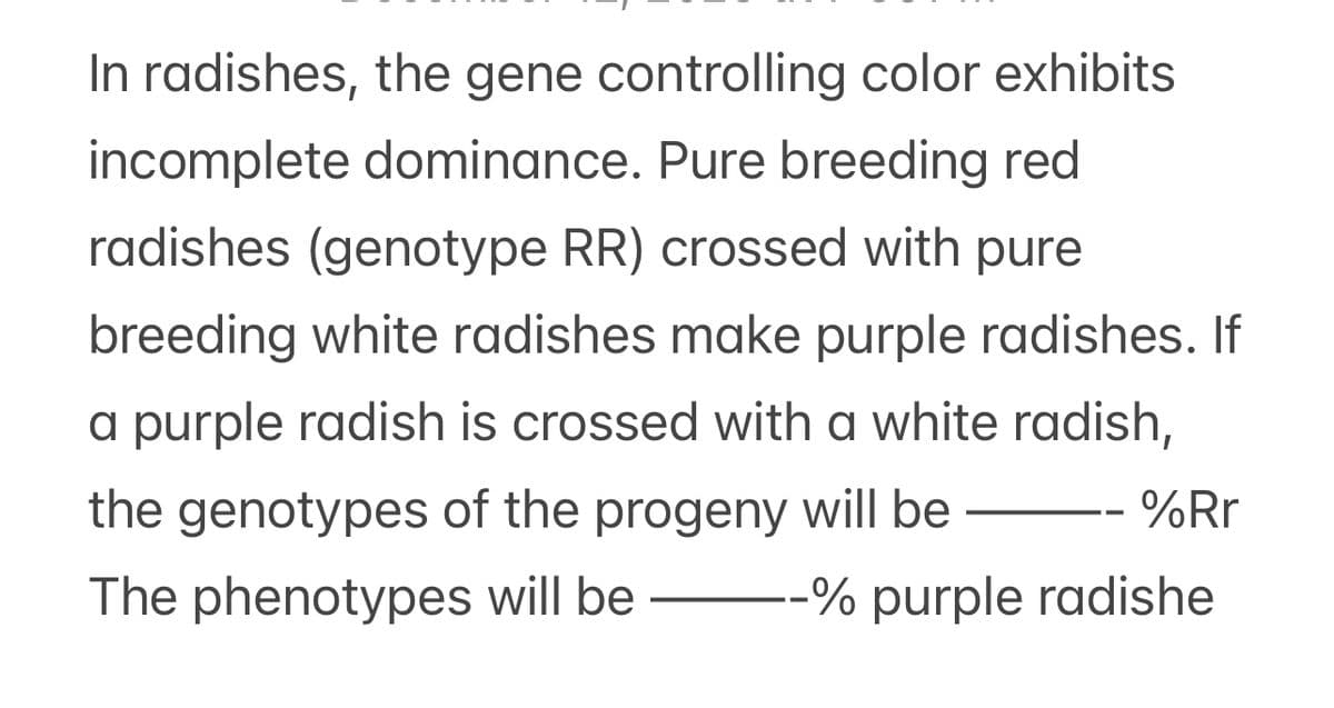 In radishes, the gene controlling color exhibits
incomplete dominance. Pure breeding red
radishes (genotype RR) crossed with pure
breeding white radishes make purple radishes. If
a purple radish is crossed with a white radish,
the genotypes of the progeny will be
-- %Rr
The phenotypes will be --% purple radishe