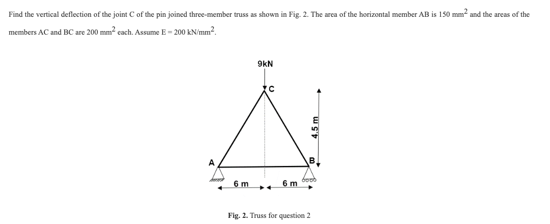 Find the vertical deflection of the joint C of the pin joined three-member truss as shown in Fig. 2. The area of the horizontal member AB is 150 mm² and the areas of the
members AC and BC are 200 mm² each. Assume E = 200 kN/mm².
A
6 m
9kN
6 m
4.5 m
B
6000
Fig. 2. Truss for question 2