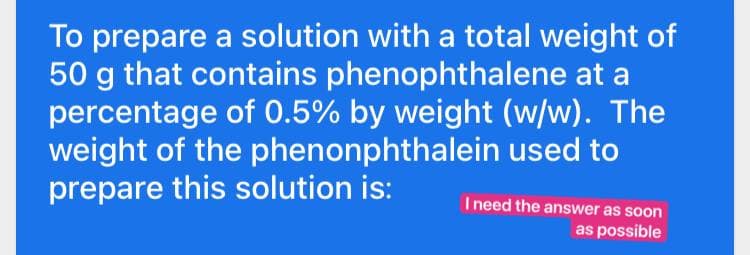 To prepare a solution with a total weight of
50 g that contains phenophthalene at a
percentage of 0.5% by weight (w/w). The
weight of the phenonphthalein used to
prepare this solution is:
I need the answer as soon
as possible
