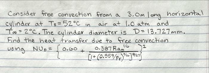 Consider free convection from a
cylinder at Ts=52°C in
air at 1.0 atm and
To = 2°C. The cylinder diameter is D=13.727mm.
Find the heat transfer due to free convection.
1/6
2
Using NU₂ =
0,60
0.387 Rap
+
[1+ (0.559/Pr) 168/27
3.Om long horizontal