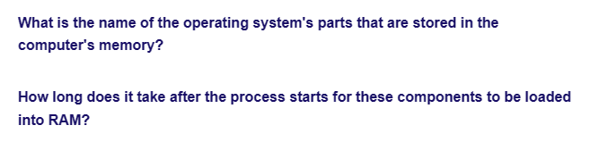 What is the name of the operating system's parts that are stored in the
computer's memory?
How long does it take after the process starts for these components to be loaded
into RAM?