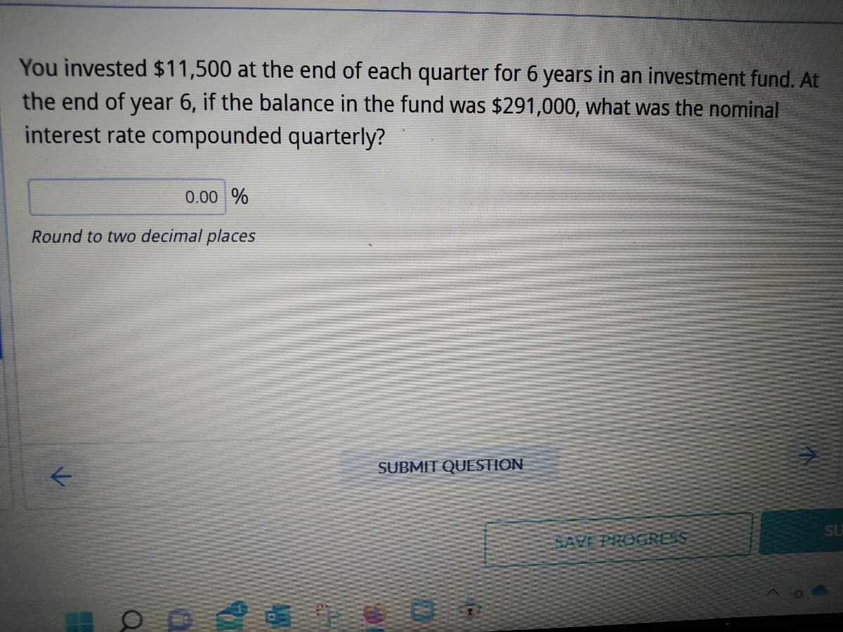 You invested $11,500 at the end of each quarter for 6 years in an investment fund. At
the end of year 6, if the balance in the fund was $291,000, what was the nominal
interest rate compounded quarterly?
0.00 %
Round to two decimal places
SUBMIT QUESTION
SU
SAVE PROGRESS
F