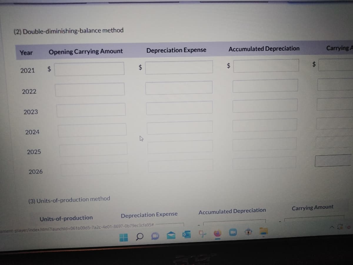 (2) Double-diminishing-balance method
Year
2021
2022
2023
2024
2025
2026
Opening Carrying Amount
$
(3) Units-of-production method
Units-of-production
$
D
-
Depreciation Expense
Depreciation Expense
sment-player/index.html?launchid=061b09d5-7a2c-4e01-8697-0b79ec3cfa95#
Accumulated Depreciation
$
Accumulated Depreciation
$
Carrying A
Carrying Amount