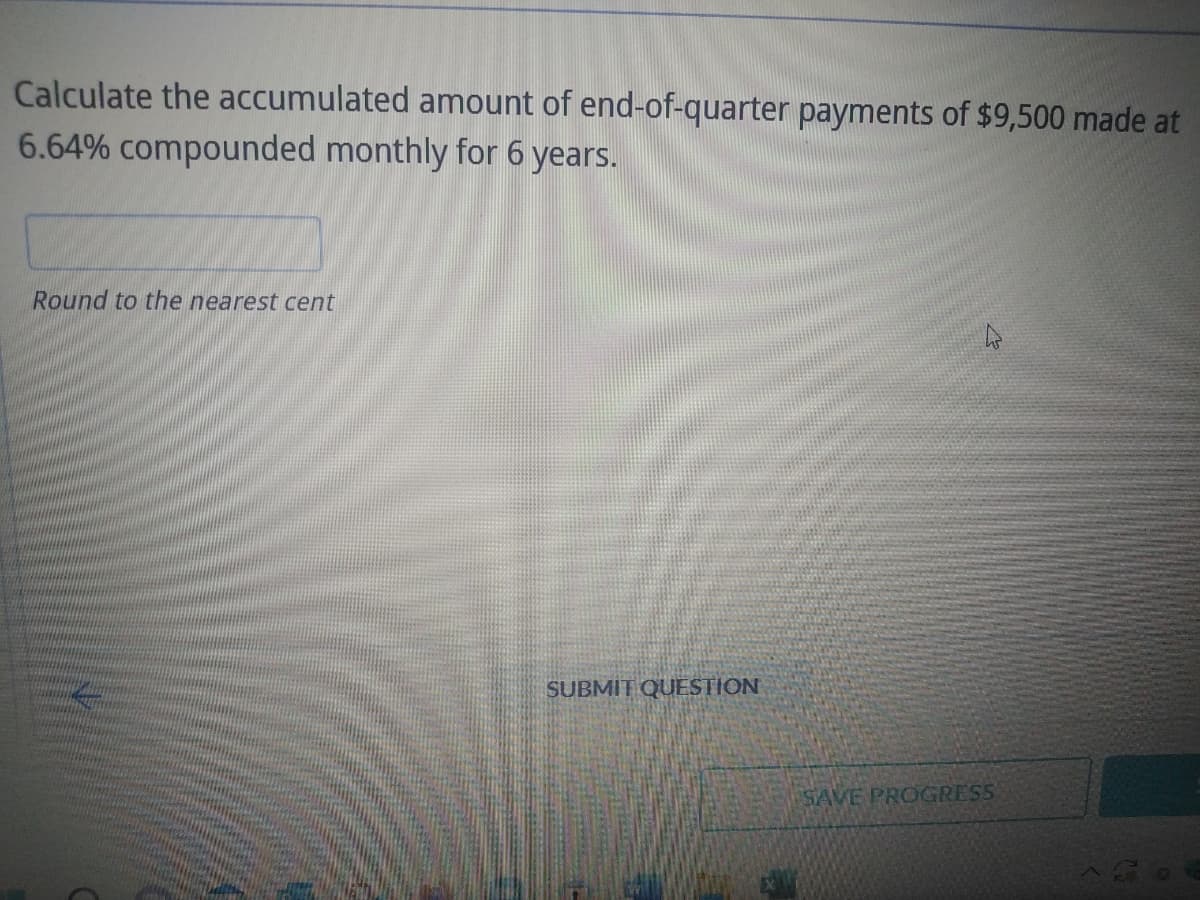Calculate the accumulated amount of end-of-quarter payments of $9,500 made at
6.64% compounded monthly for 6 years.
Round to the nearest cent
SUBMIT QUESTION
SAVE PROGRESS