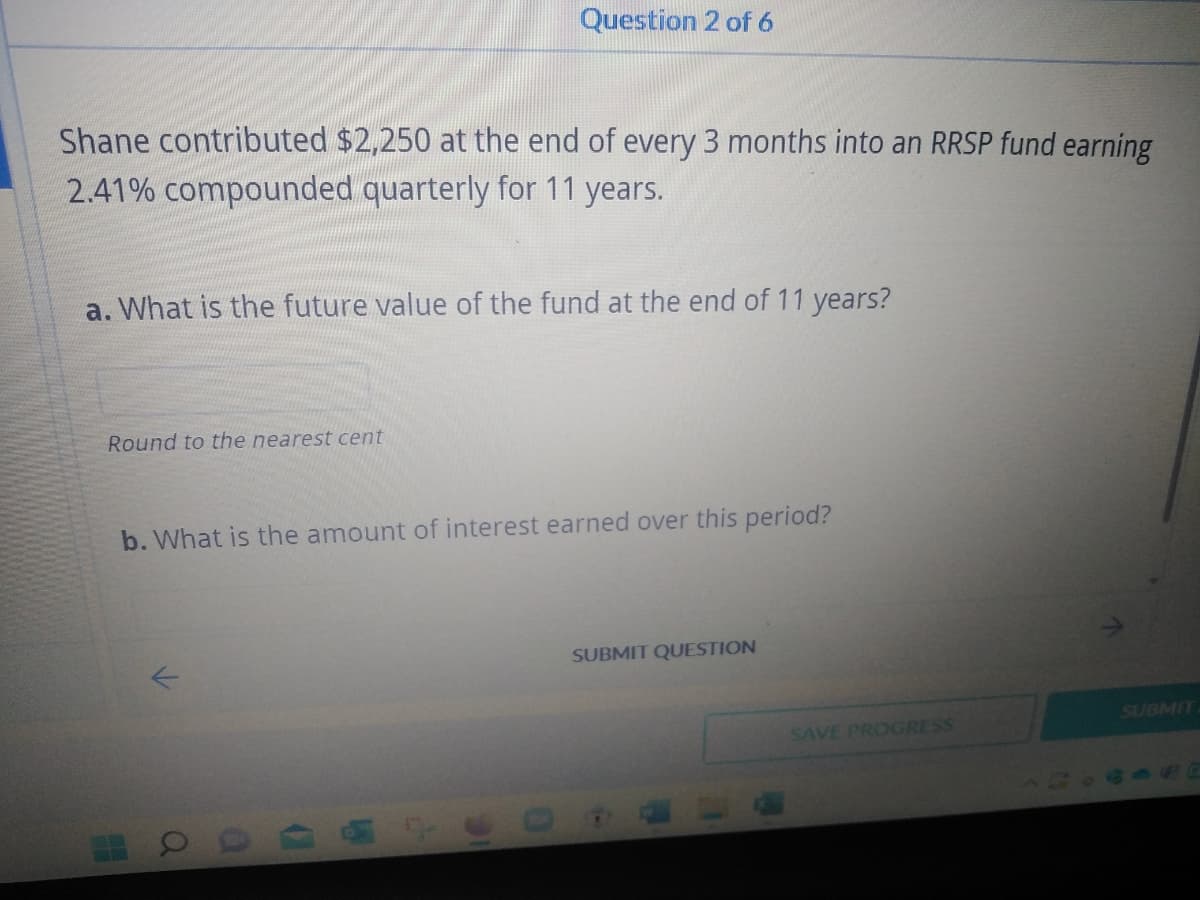 Question 2 of 6
Shane contributed $2,250 at the end of every 3 months into an RRSP fund earning
2.41% compounded quarterly for 11 years.
a. What is the future value of the fund at the end of 11 years?
Round to the nearest cent
b. What is the amount of interest earned over this period?
SUBMIT QUESTION
SUBMIT
a
0
(
SAVE PROGRESS