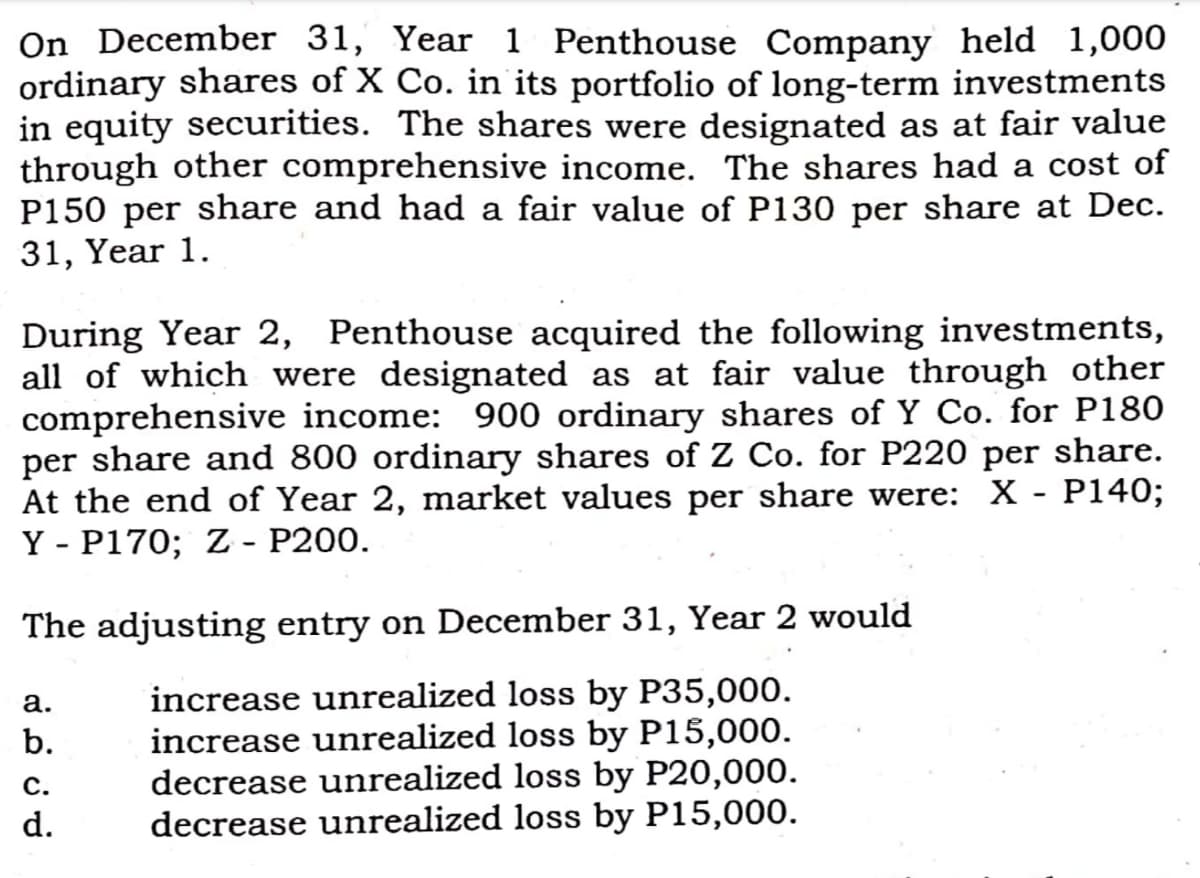On December 31, Year 1 Penthouse Company held 1,000
ordinary shares of X Co. in its portfolio of long-term investments
in equity securities. The shares were designated as at fair value
through other comprehensive income. The shares had a cost of
P150 per share and had a fair value of P130 per share at Dec.
31, Year 1.
During Year 2, Penthouse acquired the following investments,
all of which were designated as at fair value through other
comprehensive income: 900 ordinary shares of Y Co. for P180
per share and 800 ordinary shares of Z Co. for P220 per share.
At the end of Year 2, market values per share were: X - P140;
Y - P170; Z - P200.
The adjusting entry on December 31, Year 2 would
increase unrealized loss by P35,000.
increase unrealized loss by P15,000.
decrease unrealized loss by P20,000.
decrease unrealized loss by P15,000.
а.
b.
С.
d.
