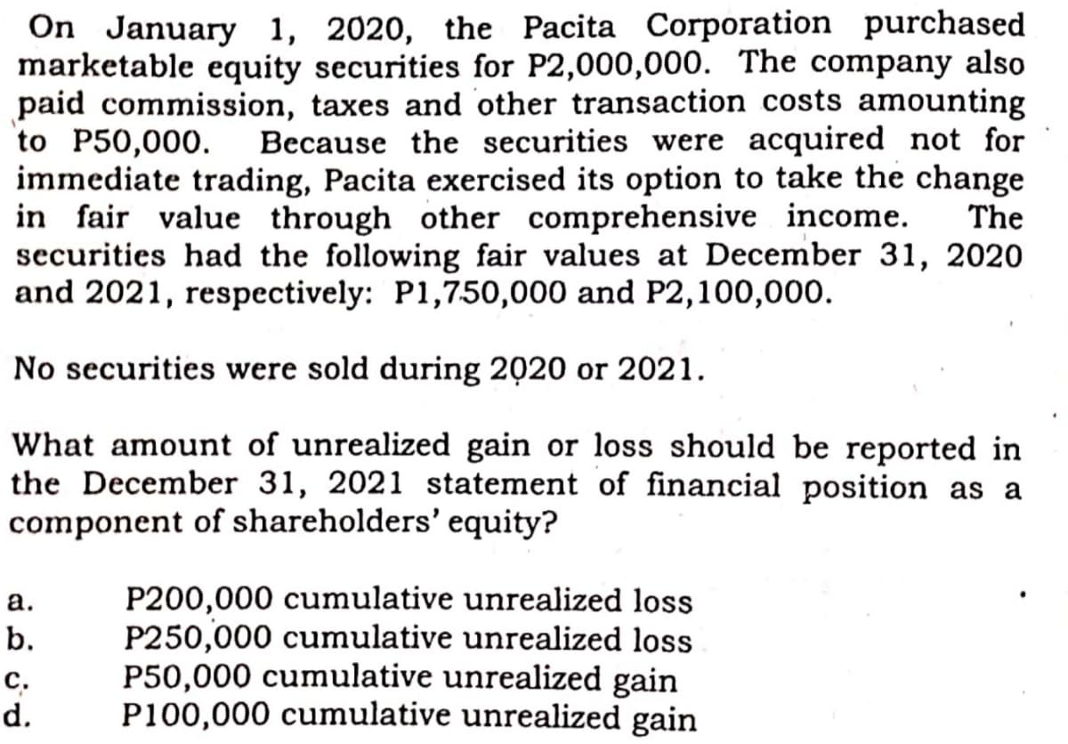On January 1, 2020, the Pacita Corporation purchased
marketable equity securities for P2,000,000. The company also
paid commission, taxes and other transaction costs amounting
to P50,000.
immediate trading, Pacita exercised its option to take the change
in fair value through other comprehensive income.
securities had the following fair values at December 31, 2020
and 2021, respectively: P1,750,000 and P2,100,000.
Because the securities were acquired not for
The
No securities were sold during 2020 or 2021.
What amount of unrealized gain or loss should be reported in
the December 31, 2021 statement of financial position as a
component of shareholders' equity?
P200,000 cumulative unrealized loss
P250,000 cumulative unrealized loss
P50,000 cumulative unrealized gain
P100,000 cumulative unrealized gain
а.
b.
с.
d.
