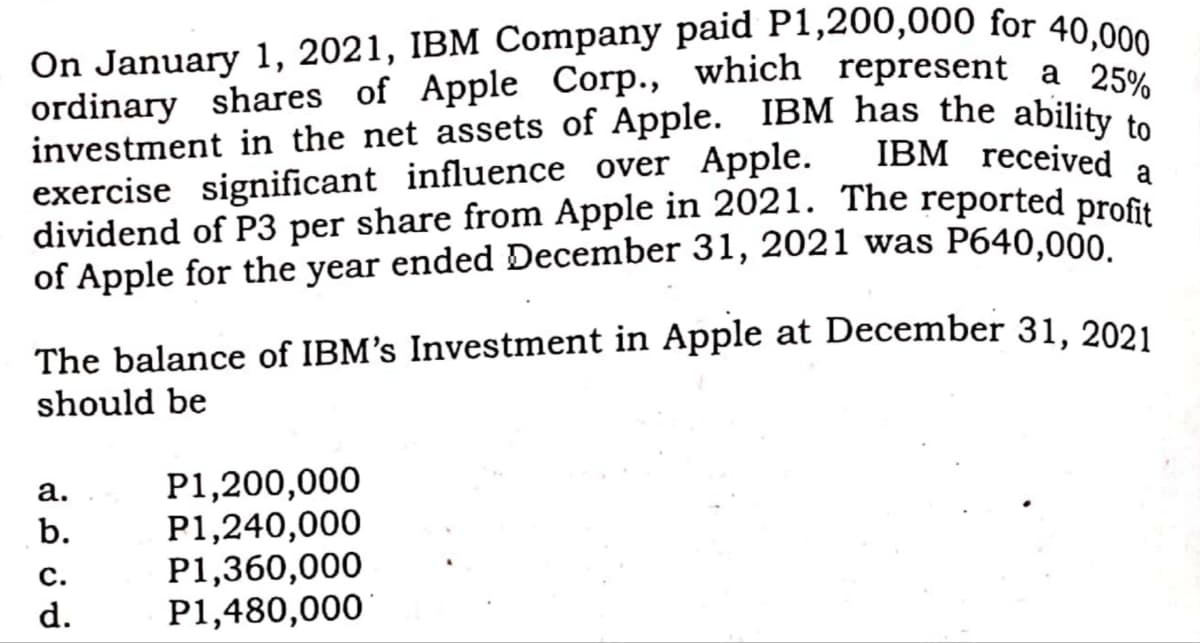 On January 1, 2021, IBM Company paid P1,200,000 for 40,000
investment in the net assets of Apple. IBM has the ability to
ordinary shares of Apple Corp., which represent a 25%
ordinary shares of Apple Corp., which represent a 250
IBM received
exercise significant influence over Apple.
dividend of P3 per share from Apple in 2021. The reported profs
of Apple for the year ended December 31, 2021 was P640,000
a
The balance of IBM's Investment in Apple at December 31, 2021
should be
P1,200,000
P1,240,000
P1,360,000
P1,480,000
а.
b.
С.
d.
