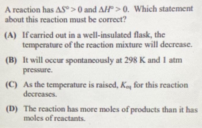 A reaction has AS>0 and AH>0. Which statement
about this reaction must be correct?
(A) If carried out in a well-insulated flask, the
temperature of the reaction mixture will decrease.
(B) It will occur spontancously at 298 K and 1 atm
pressure.
(C) As the temperature is raised, Keq for this reaction
decreases.
(D) The reaction has more moles of products than it has
moles of reactants.
