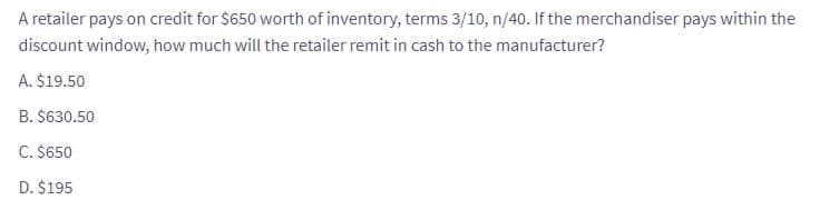 A retailer pays on credit for $650 worth of inventory, terms 3/10, n/40. If the merchandiser pays within the
discount window, how much will the retailer remit in cash to the manufacturer?
A. $19.50
B. $630.50
C. $650
D. $195
