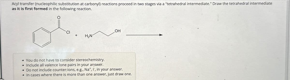 Acyl transfer (nucleophilic substitution at carbonyl) reactions proceed in two stages via a "tetrahedral intermediate." Draw the tetrahedral intermediate
as it is first formed in the following reaction.
OH
CI
+
H₂N
. You do not have to consider stereochemistry.
• Include all valence lone pairs in your answer.
• Do not include counter-ions, e.g., Na+, I, in your answer.
• In cases where there is more than one answer, just draw one.