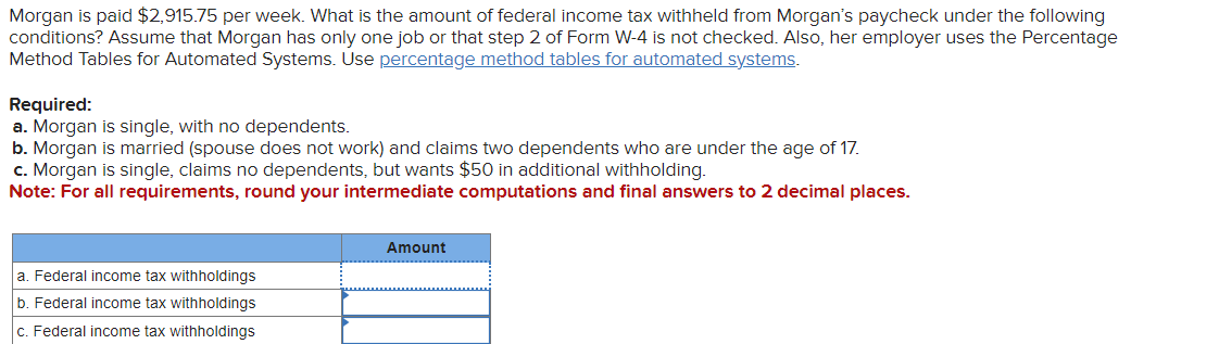 Morgan is paid $2,915.75 per week. What is the amount of federal income tax withheld from Morgan's paycheck under the following
conditions? Assume that Morgan has only one job or that step 2 of Form W-4 is not checked. Also, her employer uses the Percentage
Method Tables for Automated Systems. Use percentage method tables for automated systems.
Required:
a. Morgan is single, with no dependents.
b. Morgan is married (spouse does not work) and claims two dependents who are under the age of 17.
c. Morgan is single, claims no dependents, but wants $50 in additional withholding.
Note: For all requirements, round your intermediate computations and final answers to 2 decimal places.
a. Federal income tax withholdings
b. Federal income tax withholdings
c. Federal income tax withholdings
Amount