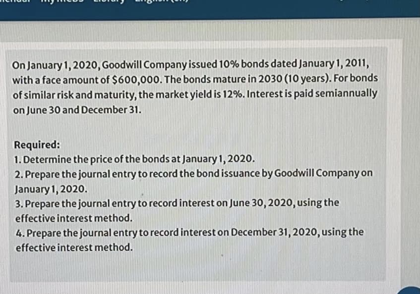 On January 1, 2020, Goodwill Company issued 10% bonds dated January 1, 2011,
with a face amount of $600,000. The bonds mature in 2030 (10 years). For bonds
of similar risk and maturity, the market yield is 12%. Interest is paid semiannually
on June 30 and December 31.
Required:
1. Determine the price of the bonds at January 1, 2020.
2. Prepare the journal entry to record the bond issuance by Goodwill Company on
January 1, 2020.
3. Prepare the journal entry to record interest on June 30, 2020, using the
effective interest method.
4. Prepare the journal entry to record interest on December 31, 2020, using the
effective interest method.

