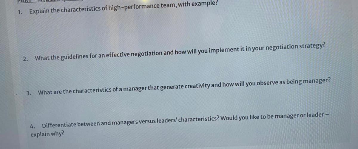 1. Explain the characteristics of high-performance team, with example?
2.
What the guidelines for an effective negotiation and how will you implement it in your negotiation strategy?
3. What are the characteristics of a manager that generate creativity and how will you observe as being manager?
4.
Differentiate between and managers versus leaders' characteristics? Would you like to be manager or leader –
explain why?
