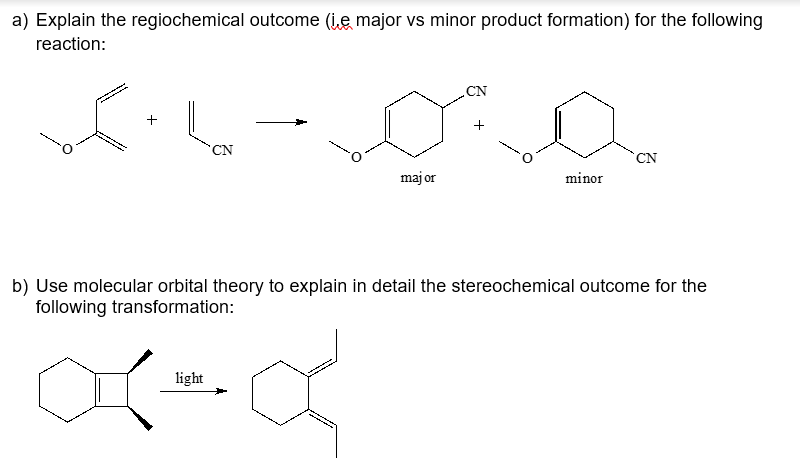 a) Explain the regiochemical outcome (i,e major vs minor product formation) for the following
reaction:
CN
CN
CN
maj or
minor
b) Use molecular orbital theory to explain in detail the stereochemical outcome for the
following transformation:
light
