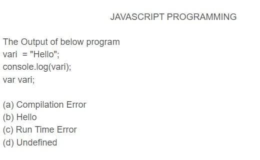 JAVASCRIPT PROGRAMMING
The Output of below program
vari = "Hello";
console.log(vari);
var vari;
(a) Compilation Error
(b) Hello
(c) Run Time Error
(d) Undefined
