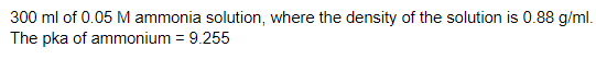 300 ml of 0.05 M ammonia solution, where the density of the solution is 0.88 g/ml.
The pka of ammonium = 9.255
