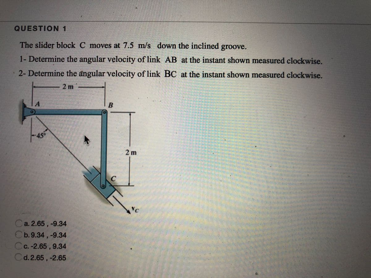 QUESTION 1
The slider block C moves at 7.5 m/s down the inclined groove.
1- Determine the angular velocity of link AB at the instant shown measured clockwise.
2- Determine the angular velocity of link BC at the instant shown measured clockwise.
-2 m-
45
2m
a. 2.65 , -9.34
Cb.9.34 , -9.34
Cc.-2.65 , 9.34
Cd.2.65 , -2.65
B.
