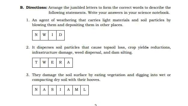 B. Directions: Arrange the jumbled letters to form the correct words to describe the
following statements. Write your answers in your science notebook.
1. An agent of weathering that carries light materials and soil particles by
blowing them and depositing them in other places.
NWID
2. It disperses soil particles that cause topsoil loss, crop yields reductions,
infrastructure damage, weed dispersal, and dam silting.
TWERA
3. They damage the soil surface by eating vegetation and digging into wet or
compacting dry soil with their hooves.
NASIAML