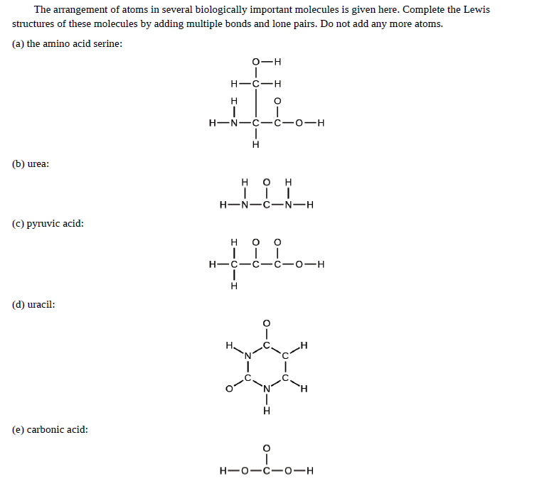 The arrangement of atoms in several biologically important molecules is given here. Complete the Lewis
structures of these molecules by adding multiple bonds and lone pairs. Do not add any more atoms.
(a) the amino acid serine:
車
0-H
H-C-H
H
Н—N—с—с—о—н
H
(b)
нон
H-N-C-N-H
(c) pyruvic acid:
ноо
н—с—с—с—о—н
H.
(d) uracil:
H
(e) carbonic acid:
H-0-C-0-H
