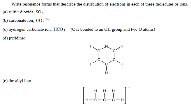 Write resonance forms that describe the distribution of electrons in each of these molecules or ions.
(a) sulfur dioxide, SO2
(b) carbonate ion, CO3²-
(c) hydrogen carbonate ion, HCO3- (C is bonded to an OH group and two O atoms)
(d) pyridine:
H.
H.
(e) the allyl ion:
H H H
H-C-C-c-H
