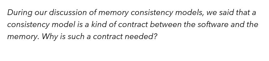 During our discussion of memory consistency models, we said that a
consistency model is a kind of contract between the software and the
memory. Why is such a contract needed?