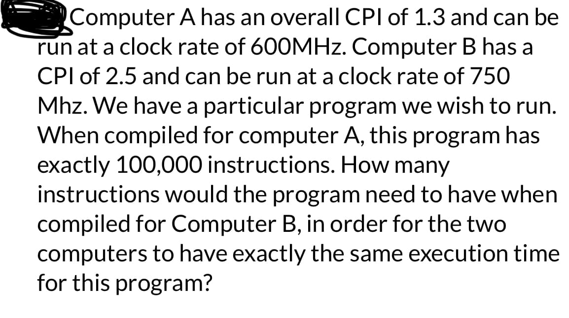 Computer A has an overall CPI of 1.3 and can be
run at a clock rate of 600MHz. Computer B has a
CPI of 2.5 and can be run at a clock rate of 750
Mhz. We have a particular program we wish to run.
When compiled for computer A, this program has
exactly 100,000 instructions. How many
instructions would the program need to have when
compiled for Computer B, in order for the two
computers to have exactly the same execution time
for this program?