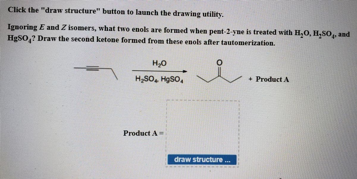 Click the "draw structure" button to launch the drawing utility.
Ignoring E and Z isomers, what two enols are formed when pent-2-yne is treated with H,0, H,SO,, and
HgSO,? Draw the second ketone formed from these enols after tautomerization.
H2O
H2SO, H9SO,
+ Product A
Product A =
draw structure...
