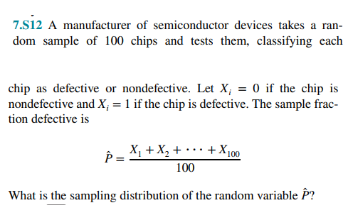 7.S12 A manufacturer of semiconductor devices takes a ran-
dom sample of 100 chips and tests them, classifying each
chip as defective or nondefective. Let X; = 0 if the chip is
nondefective and X; = 1 if the chip is defective. The sample frac-
tion defective is
P =
X₁ + X₂ +
+ X₁
100
100
What is the sampling distribution of the random variable P?