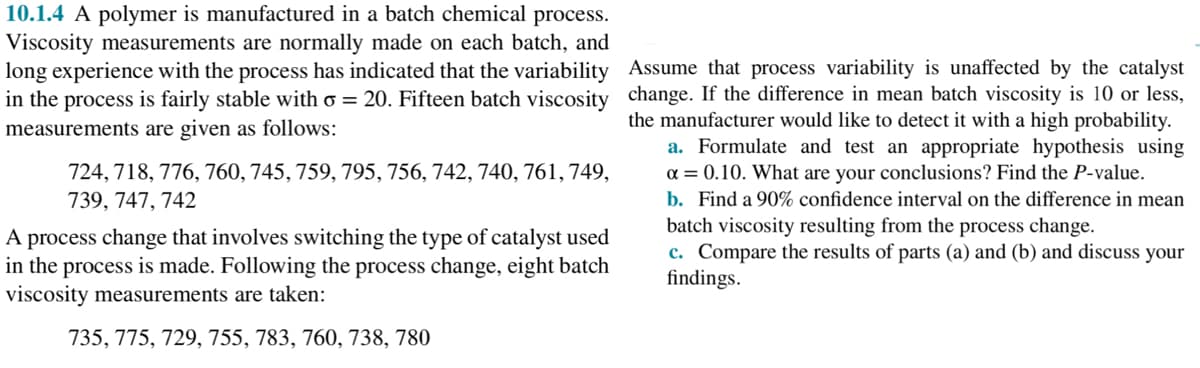 10.1.4 A polymer is manufactured in a batch chemical process.
Viscosity measurements are normally made on each batch, and
long experience with the process has indicated that the variability
in the process is fairly stable with o = 20. Fifteen batch viscosity
measurements are given as follows:
724, 718, 776, 760, 745, 759, 795, 756, 742, 740, 761, 749,
739, 747, 742
A process change that involves switching the type of catalyst used
in the process is made. Following the process change, eight batch
viscosity measurements are taken:
735, 775, 729, 755, 783, 760, 738, 780
Assume that process variability is unaffected by the catalyst
change. If the difference in mean batch viscosity is 10 or less,
the manufacturer would like to detect it with a high probability.
a. Formulate and test an appropriate hypothesis using
α = 0.10. What are your conclusions? Find the P-value.
b. Find a 90% confidence interval on the difference in mean
batch viscosity resulting from the process change.
c. Compare the results of parts (a) and (b) and discuss your
findings.