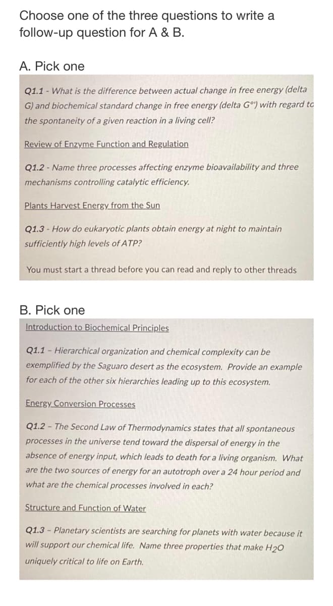 Choose one of the three questions to write a
follow-up question for A & B.
A. Pick one
Q1.1 - What is the difference between actual change in free energy (delta
G) and biochemical standard change in free energy (delta Gº) with regard to
the spontaneity of a given reaction in a living cell?
Review of Enzyme Function and Regulation
Q1.2 - Name three processes affecting enzyme bioavailability and three
mechanisms controlling catalytic efficiency.
Plants Harvest Energy from the Sun
Q1.3 - How do eukaryotic plants obtain energy at night to maintain
sufficiently high levels of ATP?
You must start a thread before you can read and reply to other threads
B. Pick one
Introduction to Biochemical Principles
Q1.1 Hierarchical organization and chemical complexity can be
exemplified by the Saguaro desert as the ecosystem. Provide an example
for each of the other six hierarchies leading up to this ecosystem.
Energy Conversion Processes
Q1.2 The Second Law of Thermodynamics states that all spontaneous
processes in the universe tend toward the dispersal of energy in the
absence of energy input, which leads to death for a living organism. What
are the two sources of energy for an autotroph over a 24 hour period and
what are the chemical processes involved in each?
Structure and Function of Water
Q1.3 - Planetary scientists are searching for planets with water because it
will support our chemical life. Name three properties that make H20
uniquely critical to life on Earth.