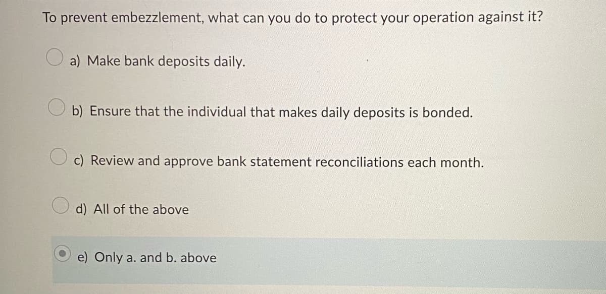 To prevent embezzlement, what can you do to protect your operation against it?
a) Make bank deposits daily.
b) Ensure that the individual that makes daily deposits is bonded.
c) Review and approve bank statement reconciliations each month.
d) All of the above
e) Only a. and b. above