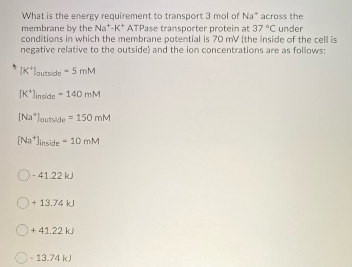 What is the energy requirement to transport 3 mol of Na+ across the
membrane by the Nat-K+ ATPase transporter protein at 37 °C under
conditions in which the membrane potential is 70 mV (the inside of the cell is
negative relative to the outside) and the ion concentrations are as follows:
+ [K*]outside = 5 mM
[K+Jinside = 140 mM
[Na]outside = 150 mM
[Na]inside = 10 mM
O-41.22 kJ
+ 13.74 kJ
+41.22 kJ
O-13.74 kJ