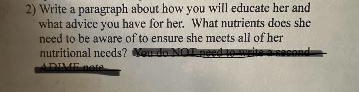 2) Write a paragraph about how you will educate her and
what advice you have for her. What nutrients does she
need to be aware of to ensure she meets all of her
nutritional needs? You do NOT need to write a second
ADIME note.