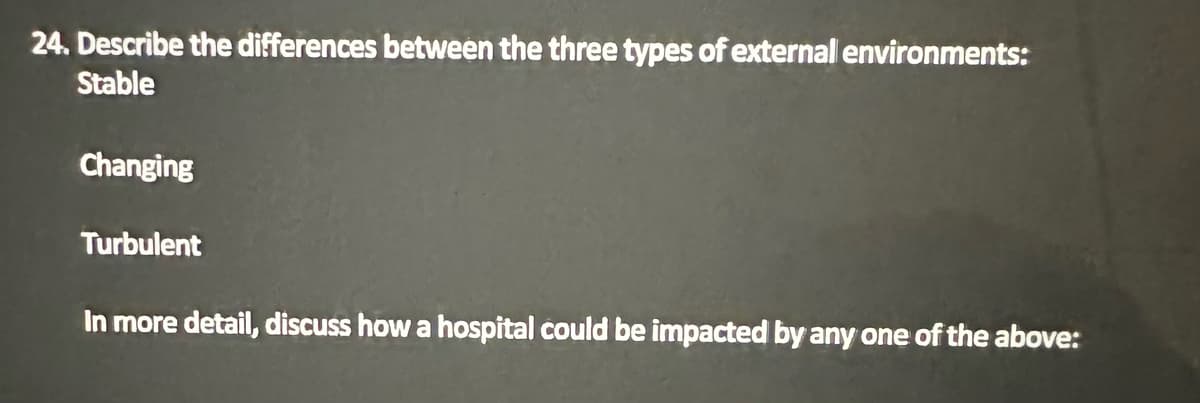 24. Describe the differences between the three types of external environments:
Stable
Changing
Turbulent
In more detail, discuss how a hospital could be impacted by any one of the above:
