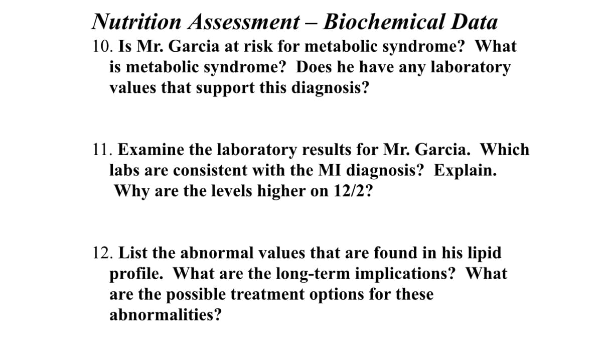 Nutrition Assessment - Biochemical Data
10. Is Mr. Garcia at risk for metabolic syndrome? What
is metabolic syndrome? Does he have any laboratory
values that support this diagnosis?
11. Examine the laboratory results for Mr. Garcia. Which
labs are consistent with the MI diagnosis? Explain.
Why are the levels higher on 12/2?
12. List the abnormal values that are found in his lipid
profile. What are the long-term implications? What
are the possible treatment options for these
abnormalities?