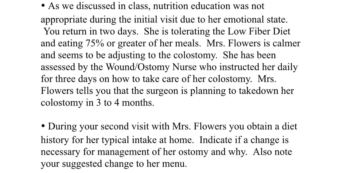 • As we discussed in class, nutrition education was not
appropriate during the initial visit due to her emotional state.
You return in two days. She is tolerating the Low Fiber Diet
and eating 75% or greater of her meals. Mrs. Flowers is calmer
and seems to be adjusting to the colostomy. She has been
assessed by the Wound/Ostomy Nurse who instructed her daily
for three days on how to take care of her colostomy. Mrs.
Flowers tells you that the surgeon is planning to takedown her
colostomy in 3 to 4 months.
•
During your second visit with Mrs. Flowers you obtain a diet
history for her typical intake at home. Indicate if a change is
necessary for management of her ostomy and why. Also note
your suggested change to her menu.