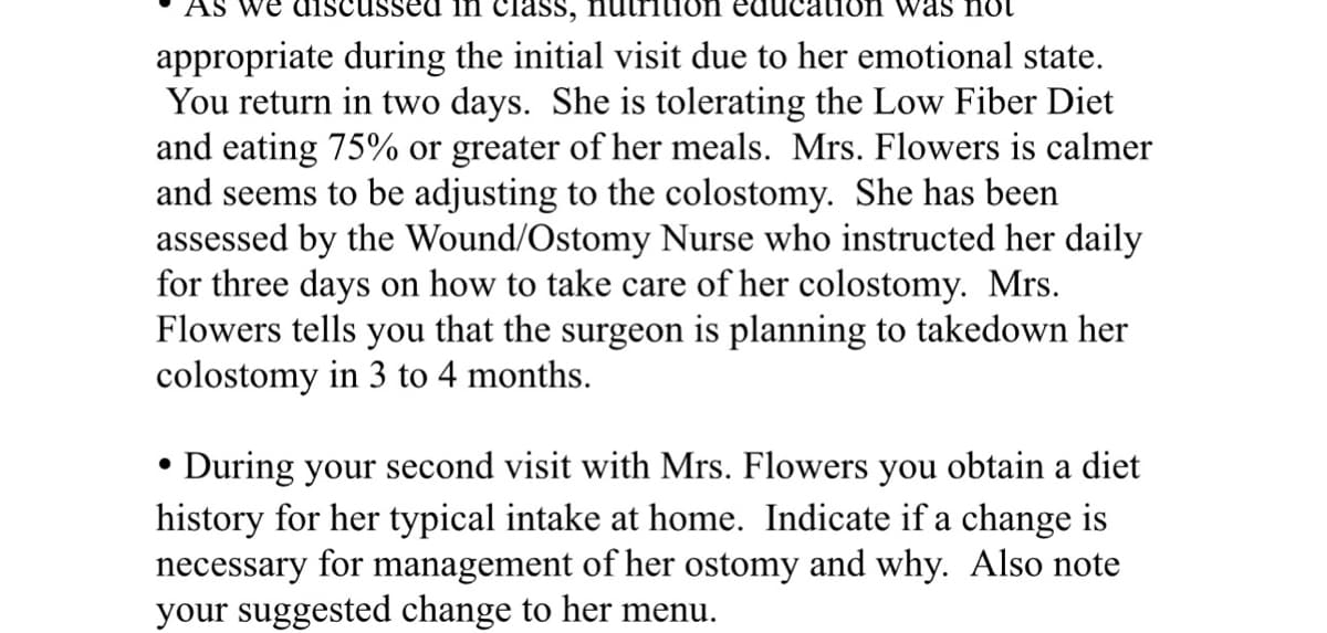 we disc ssed in class, nutri
tion was not
appropriate during the initial visit due to her emotional state.
You return in two days. She is tolerating the Low Fiber Diet
and eating 75% or greater of her meals. Mrs. Flowers is calmer
and seems to be adjusting to the colostomy. She has been
assessed by the Wound/Ostomy Nurse who instructed her daily
for three days on how to take care of her colostomy. Mrs.
Flowers tells you that the surgeon is planning to takedown her
colostomy in 3 to 4 months.
•
During your second visit with Mrs. Flowers you obtain a diet
history for her typical intake at home. Indicate if a change is
necessary for management of her ostomy and why. Also note
your suggested change to her menu.