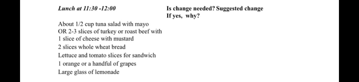 Lunch at 11:30-12:00
About 1/2 cup tuna salad with mayo
OR 2-3 slices of turkey or roast beef with
1 slice of cheese with mustard
2 slices whole wheat bread
Lettuce and tomato slices for sandwich
1 orange or a handful of grapes
Large glass of lemonade
Is change needed? Suggested change
If yes, why?