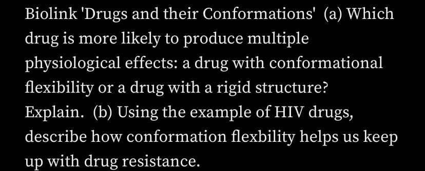 Biolink 'Drugs and their
Conformations' (a) Which
drug is more likely to produce multiple
physiological effects: a drug with conformational
flexibility or a drug with a rigid structure?
Explain. (b) Using the example of HIV drugs,
describe how conformation flexbility helps us keep
up with drug resistance.