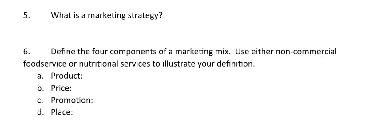 5.
What is a marketing strategy?
6.
Define the four components of a marketing mix. Use either non-commercial
foodservice or nutritional services to illustrate your definition.
a. Product:
b. Price:
C. Promotion:
d. Place: