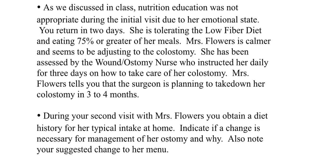• As we discussed in class, nutrition education was not
appropriate during the initial visit due to her emotional state.
You return in two days. She is tolerating the Low Fiber Diet
and eating 75% or greater of her meals. Mrs. Flowers is calmer
and seems to be adjusting to the colostomy. She has been
assessed by the Wound/Ostomy Nurse who instructed her daily
for three days on how to take care of her colostomy. Mrs.
Flowers tells you that the surgeon is planning to takedown her
colostomy in 3 to 4 months.
.
During your second visit with Mrs. Flowers you obtain a diet
history for her typical intake at home. Indicate if a change is
necessary for management of her ostomy and why. Also note
your suggested change to her menu.