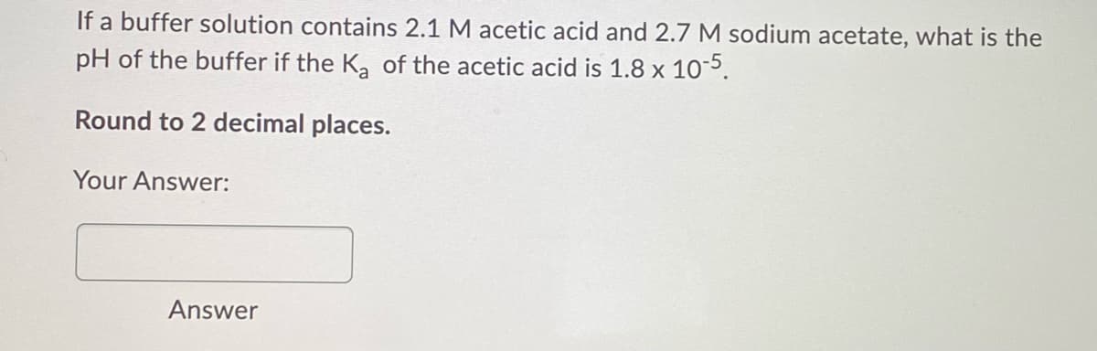 If a buffer solution contains 2.1 M acetic acid and 2.7 M sodium acetate, what is the
pH of the buffer if the K, of the acetic acid is 1.8 x 10-5.
Round to 2 decimal places.
Your Answer:
Answer
