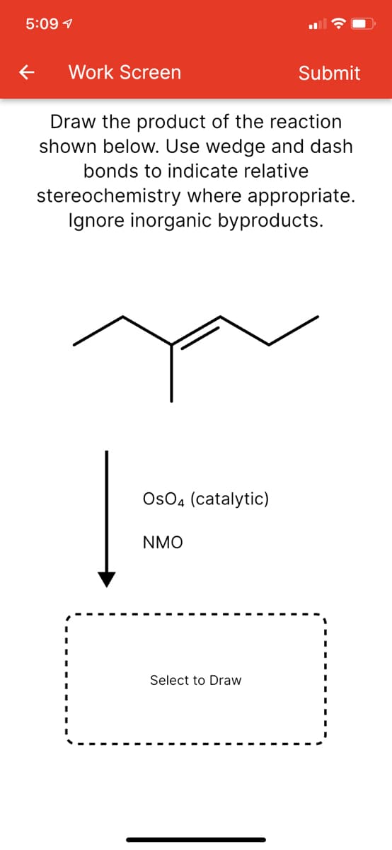 5:09 1
Work Screen
Submit
Draw the product of the reaction
shown below. Use wedge and dash
bonds to indicate relative
stereochemistry where appropriate.
Ignore inorganic byproducts.
OsO4 (catalytic)
NMO
Select to Draw
