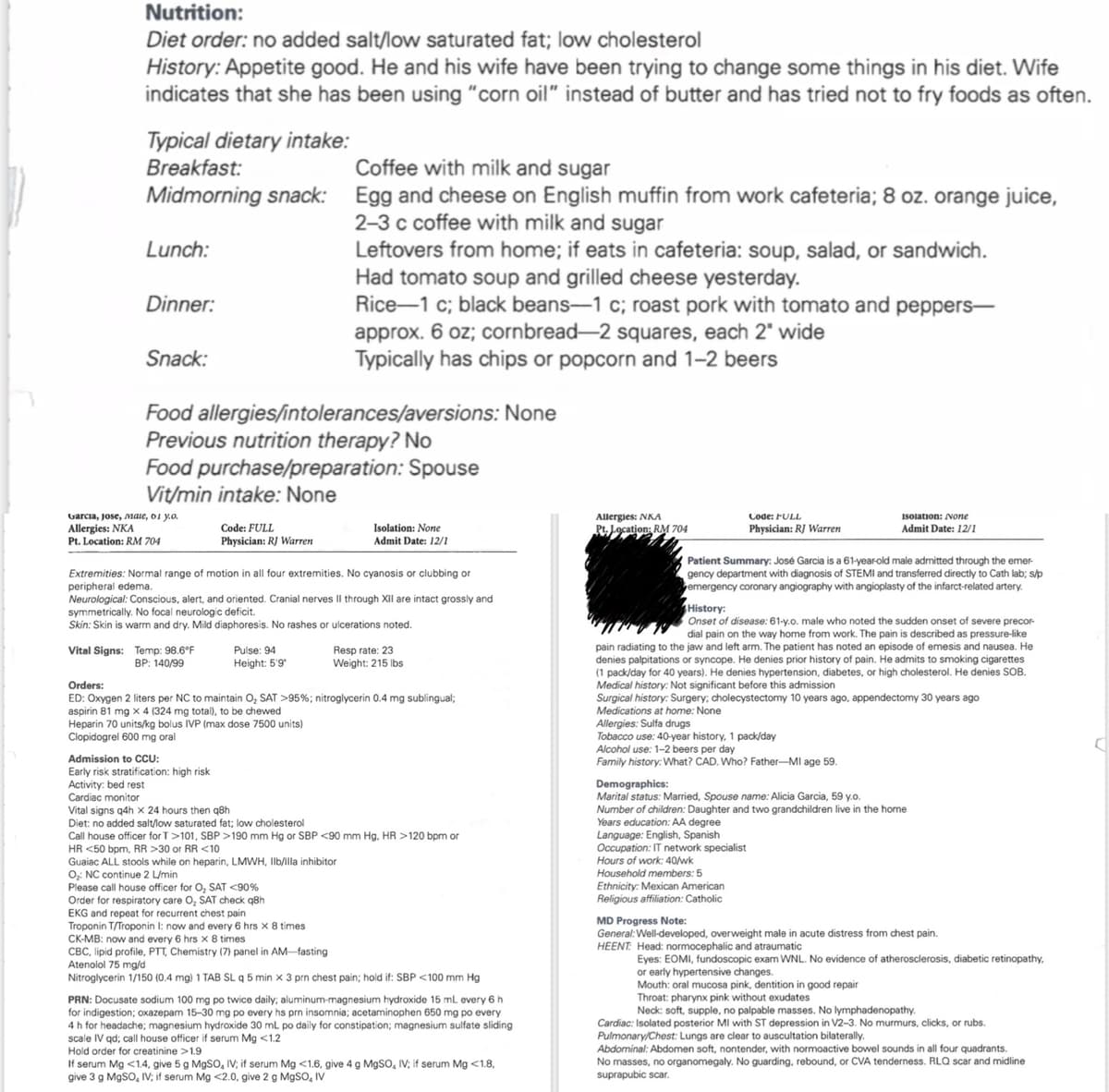 Nutrition:
Diet order: no added salt/low saturated fat; low cholesterol
History: Appetite good. He and his wife have been trying to change some things in his diet. Wife
indicates that she has been using "corn oil" instead of butter and has tried not to fry foods as often.
Typical dietary intake:
Breakfast:
Coffee with milk and sugar
Midmorning snack: Egg and cheese on English muffin from work cafeteria; 8 oz. orange juice,
Lunch:
Dinner:
Snack:
2-3 c coffee with milk and sugar
Leftovers from home; if eats in cafeteria: soup, salad, or sandwich.
Had tomato soup and grilled cheese yesterday.
Rice-1 c; black beans-1 c; roast pork with tomato and peppers-
approx. 6 oz; cornbread-2 squares, each 2" wide
Typically has chips or popcorn and 1-2 beers
Food allergies/intolerances/aversions: None
Previous nutrition therapy? No
Food purchase/preparation: Spouse
Vit/min intake: None
Garcia, Jose, Male, 01 y.o.
Allergies: NKA
Pt. Location: RM 704
Code: FULL
Physician: RJ Warren
Isolation: None
Admit Date: 12/1
Allergies: NKA
Code: FULL
Pt. Location: RM 704
Physician: RJ Warren
Isolation: None
Admit Date: 12/1
Extremities: Normal range of motion in all four extremities. No cyanosis or clubbing or
peripheral edema.
Neurological: Conscious, alert, and oriented. Cranial nerves II through XII are intact grossly and
symmetrically. No focal neurologic deficit.
Skin: Skin is warm and dry. Mild diaphoresis. No rashes or ulcerations noted.
Vital Signs: Temp: 98.6°F
BP: 140/99
Orders:
Pulse: 94
Height: 5'9'
Resp rate: 23
Weight: 215 lbs
ED: Oxygen 2 liters per NC to maintain O₂ SAT >95%; nitroglycerin 0.4 mg sublingual;
aspirin 81 mg x 4 (324 mg total), to be chewed
Heparin 70 units/kg bolus IVP (max dose 7500 units)
Clopidogrel 600 mg oral
Admission to CCU:
Early risk stratification: high risk
Activity: bed rest
Cardiac monitor
Vital signs q4h x 24 hours then q8h
Diet: no added salt/low saturated fat; low cholesterol
Call house officer for T>101, SBP >190 mm Hg or SBP <90 mm Hg, HR >120 bpm or
HR <50 bpm, RR >30 or RR <10
Guaiac ALL stools while on heparin, LMWH, Ilb/illa inhibitor
O: NC continue 2 L/min
Please call house officer for O₂ SAT <90%
Order for respiratory care O₂ SAT check q8h
EKG and repeat for recurrent chest pain
Troponin T/Troponin I: now and every 6 hrs x 8 times
CK-MB: now and every 6 hrs x 8 times
CBC, lipid profile, PTT, Chemistry (7) panel in AM-fasting
Atenolol 75 mg/d
Nitroglycerin 1/150 (0.4 mg) 1 TAB SL q 5 min x 3 prn chest pain; hold if: SBP <100 mm Hg
PRN: Docusate sodium 100 mg po twice daily; aluminum-magnesium hydroxide 15 mL every 6 h
for indigestion; oxazepam 15-30 mg po every hs prn insomnia; acetaminophen 650 mg po every
4 h for headache; magnesium hydroxide 30 mL po daily for constipation; magnesium sulfate sliding
scale IV qd; call house officer if serum Mg <1.2
Hold order for creatinine >1.9
If serum Mg <1.4, give 5 g MgSO, IV; if serum Mg <1.6, give 4 g MgSO, IV; if serum Mg <1.8,
give 3 g MgSO, IV; if serum Mg <2.0, give 2 g MgSO, IV
Patient Summary: José Garcia is a 61-year-old male admitted through the emer-
gency department with diagnosis of STEMI and transferred directly to Cath lab; s/p
emergency coronary angiography with angioplasty of the infarct-related artery.
History:
Onset of disease: 61-y.o. male who noted the sudden onset of severe precor-
dial pain on the way home from work. The pain is described as pressure-like
pain radiating to the jaw and left arm. The patient has noted an episode of emesis and nausea. He
denies palpitations or syncope. He denies prior history of pain. He admits to smoking cigarettes
(1 pack/day for 40 years). He denies hypertension, diabetes, or high cholesterol. He denies SOB.
Medical history: Not significant before this admission
Surgical history: Surgery; cholecystectomy 10 years ago, appendectomy 30 years ago
Medications at home: None
Allergies: Sulfa drugs
Tobacco use: 40-year history, 1 pack/day
Alcohol use: 1-2 beers per day
Family history: What? CAD. Who? Father-MI age 59.
Demographics:
Marital status: Married, Spouse name: Alicia Garcia, 59 y.o.
Number of children: Daughter and two grandchildren live in the home
Years education: AA degree
Language: English, Spanish
Occupation: IT network specialist
Hours of work: 40/wk
Household members: 5
Ethnicity: Mexican American
Religious affiliation: Catholic
MD Progress Note:
General: Well-developed, overweight male in acute distress from chest pain.
HEENT: Head: normocephalic and atraumatic
Eyes: EOMI, fundoscopic exam WNL. No evidence of atherosclerosis, diabetic retinopathy,
or early hypertensive changes.
Mouth: oral mucosa pink, dentition in good repair
Throat: pharynx pink without exudates
Neck: soft, supple, no palpable masses. No lymphadenopathy.
Cardiac: Isolated posterior MI with ST depression in V2-3. No murmurs, clicks, or rubs.
Pulmonary/Chest: Lungs are clear to auscultation bilaterally.
Abdominal: Abdomen soft, nontender, with normoactive bowel sounds in all four quadrants.
No masses, no organomegaly. No guarding, rebound, or CVA tenderness. RLQ scar and midline
suprapubic scar.
4