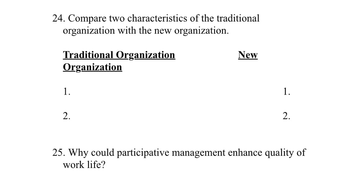 24. Compare two characteristics of the traditional
organization with the new organization.
Traditional Organization
Organization
1.
New
2.
1.
2.
25. Why could participative management enhance quality of
work life?